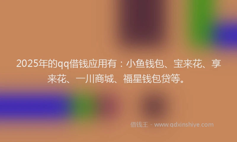 2025年的qq借钱应用有：小鱼钱包、宝来花、享来花、一川商城、福星钱包贷等。