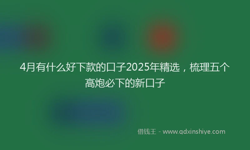 4月有什么好下款的口子2025年精选，梳理五个高炮必下的新口子