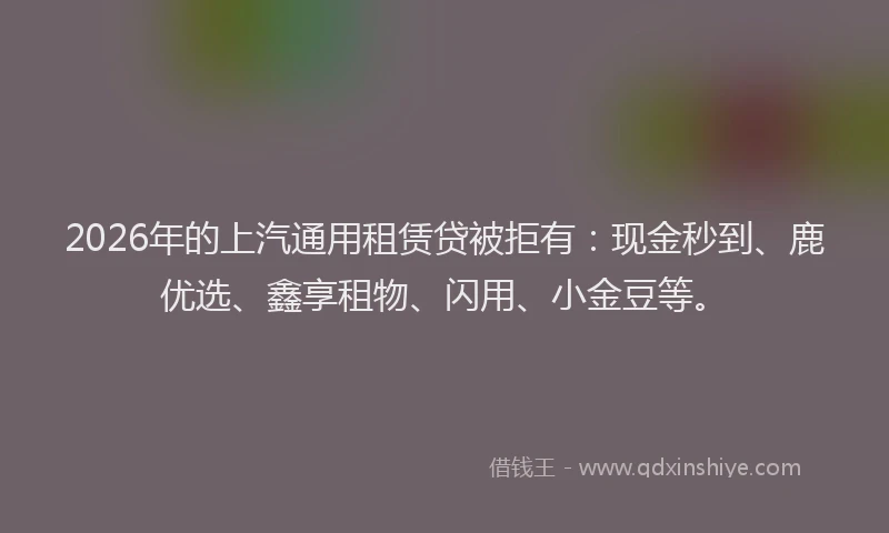 2026年的上汽通用租赁贷被拒有：现金秒到、鹿优选、鑫享租物、闪用、小金豆等。
