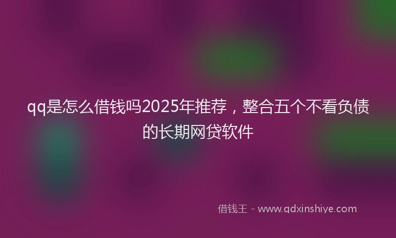 qq是怎么借钱吗2025年推荐，整合五个不看负债的长期网贷软件