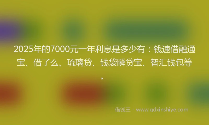 2025年的7000元一年利息是多少有：钱速借融通宝、借了么、琉璃贷、钱袋瞬贷宝、智汇钱包等。