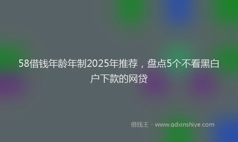 58借钱年龄年制2025年推荐，盘点5个不看黑白户下款的网贷