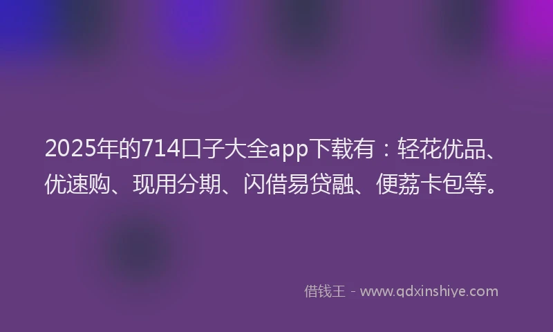 2025年的714口子大全app下载有：轻花优品、优速购、现用分期、闪借易贷融、便荔卡包等。