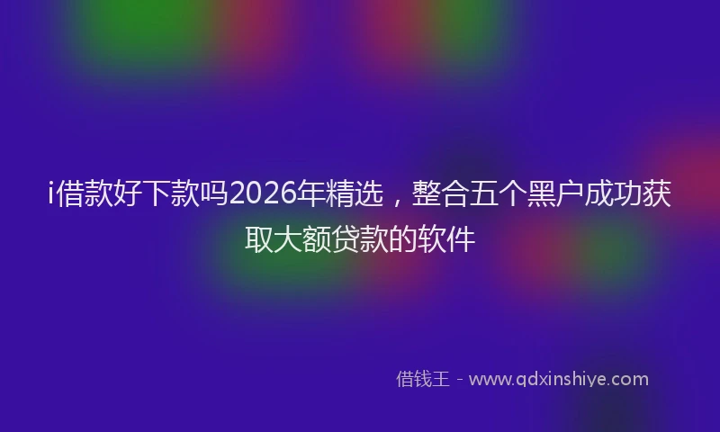 i借款好下款吗2026年精选,整合五个黑户成功获取大额贷款的软件