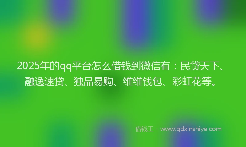2025年的qq平台怎么借钱到微信有：民贷天下、融逸速贷、独品易购、维维钱包、彩虹花等。