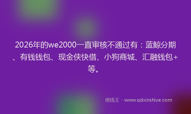 2026年的we2000一直审核不通过有：蓝鲸分期、有钱钱包、现金侠快借、小狗商城、汇融钱包+等。