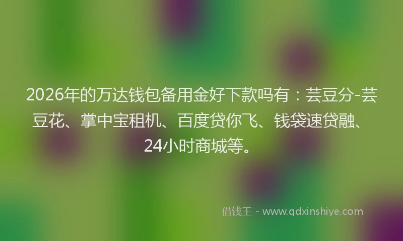 2026年的万达钱包备用金好下款吗有：芸豆分-芸豆花、掌中宝租机、百度贷你飞、钱袋速贷融、24小时商城等。