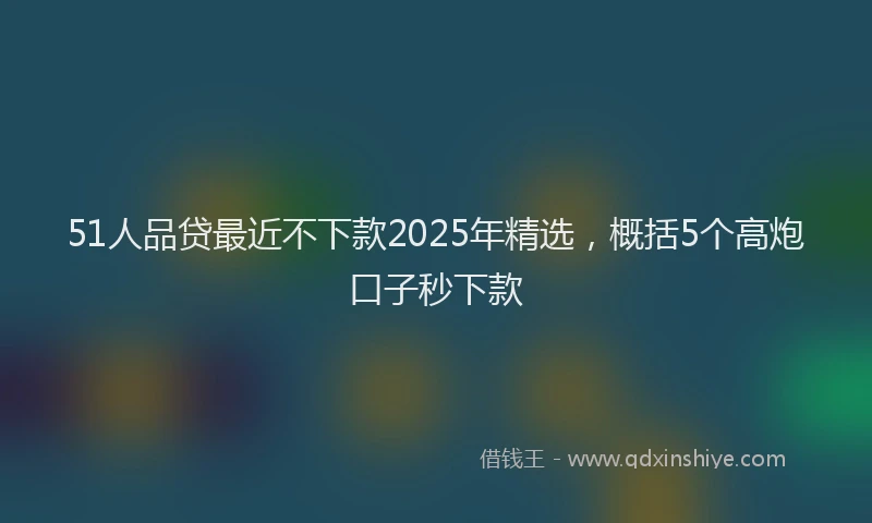51人品贷最近不下款2025年精选，概括5个高炮口子秒下款