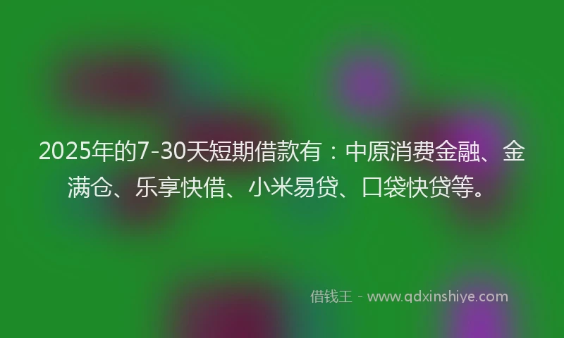 2025年的7-30天短期借款有：中原消费金融、金满仓、乐享快借、小米易贷、口袋快贷等。