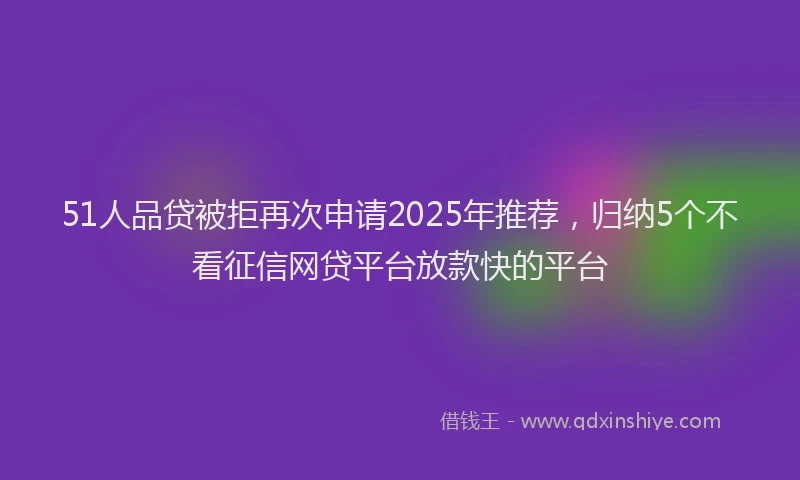 51人品贷被拒再次申请2025年推荐，归纳5个不看征信网贷平台放款快的平台