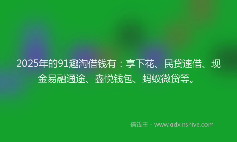 2025年的91趣淘借钱有:享下花、民贷速借、现金易融通途、鑫悦钱包、蚂蚁微贷等。