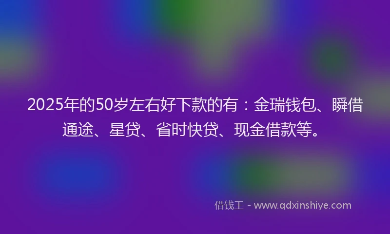 2025年的50岁左右好下款的有:金瑞钱包、瞬借通途、星贷、省时快贷、现金借款等。