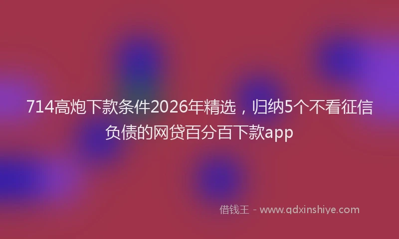 714高炮下款条件2026年精选,归纳5个不看征信负债的网贷百分百下款app
