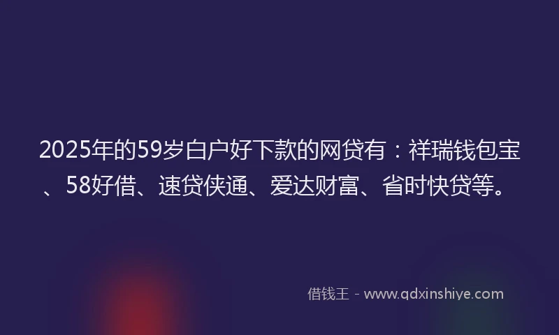 2025年的59岁白户好下款的网贷有：祥瑞钱包宝、58好借、速贷侠通、爱达财富、省时快贷等。