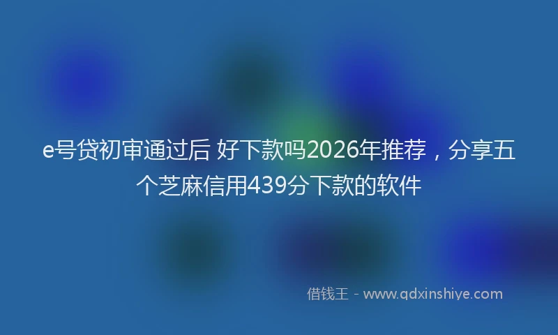 e号贷初审通过后 好下款吗2026年推荐，分享五个芝麻信用439分下款的软件
