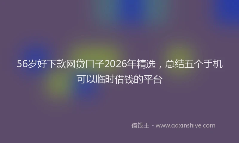 56岁好下款网贷口子2026年精选，总结五个手机可以临时借钱的平台