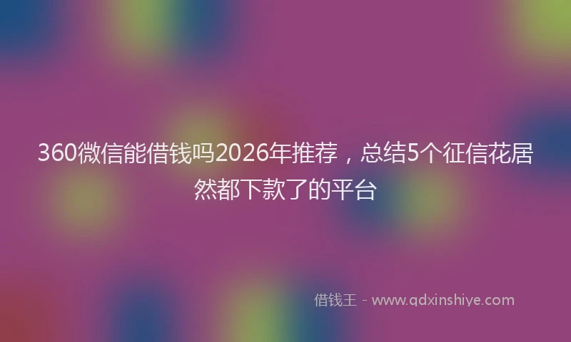 360微信能借钱吗2026年推荐，总结5个征信花居然都下款了的平台
