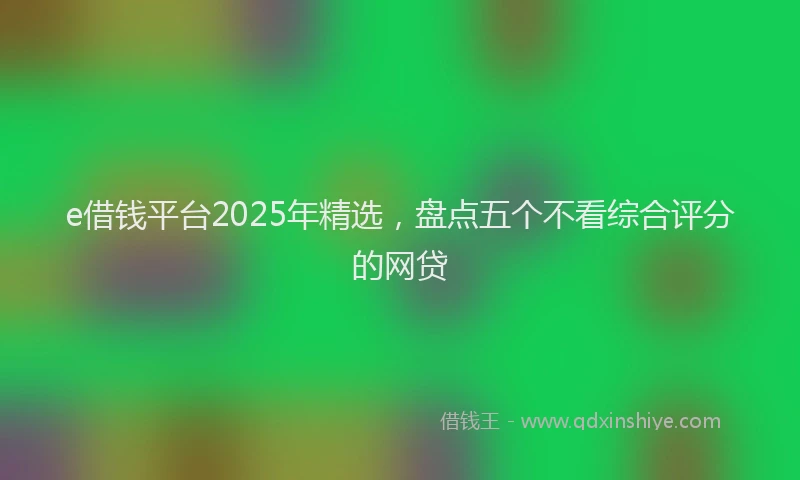 e借钱平台2025年精选，盘点五个不看综合评分的网贷