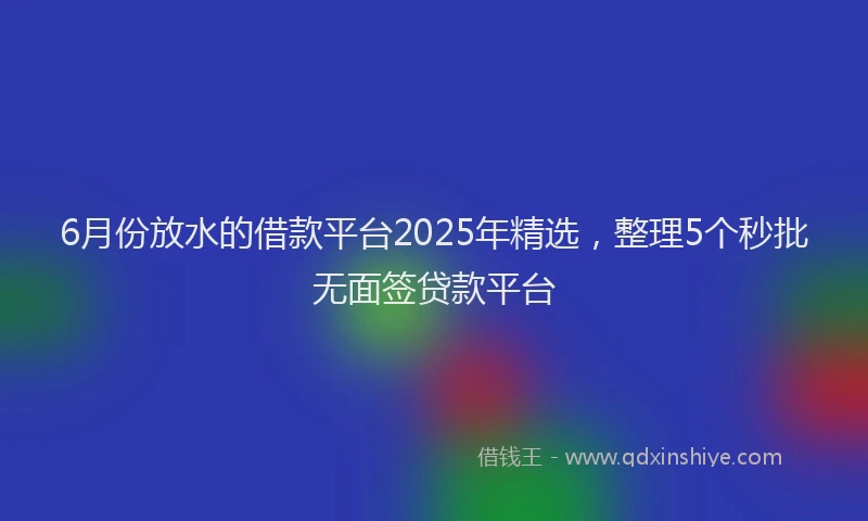 6月份放水的借款平台2025年精选，整理5个秒批无面签贷款平台