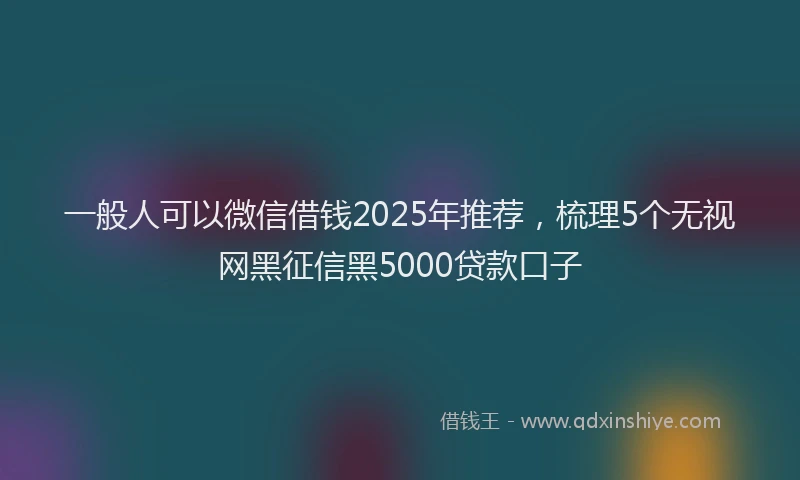 一般人可以微信借钱2025年推荐,梳理5个无视网黑征信黑5000贷款口子