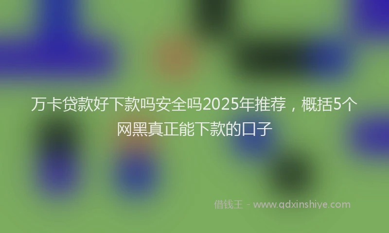 万卡贷款好下款吗安全吗2025年推荐，概括5个网黑真正能下款的口子