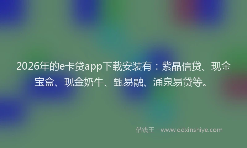 2026年的e卡贷app下载安装有：紫晶信贷、现金宝盒、现金奶牛、甄易融、涌泉易贷等。