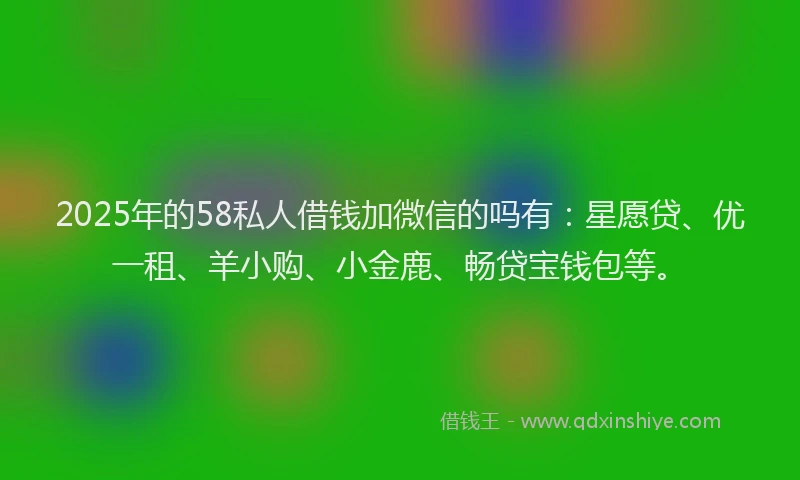 2025年的58私人借钱加微信的吗有：星愿贷、优一租、羊小购、小金鹿、畅贷宝钱包等。