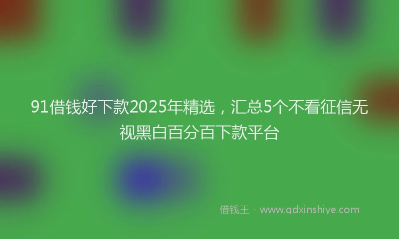 91借钱好下款2025年精选，汇总5个不看征信无视黑白百分百下款平台