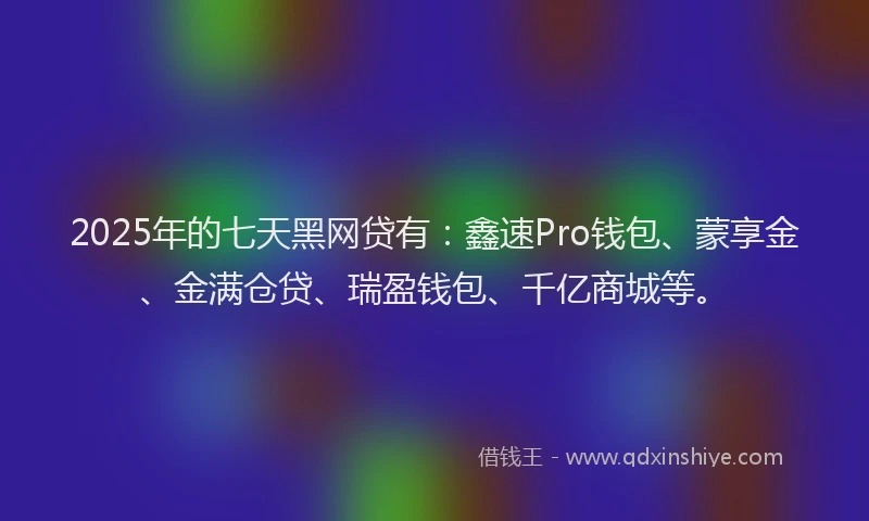 2025年的七天黑网贷有：鑫速Pro钱包、蒙享金、金满仓贷、瑞盈钱包、千亿商城等。