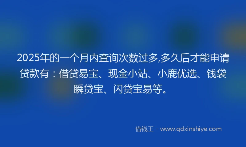 2025年的一个月内查询次数过多,多久后才能申请贷款有：借贷易宝、现金小站、小鹿优选、钱袋瞬贷宝、闪贷宝易等。