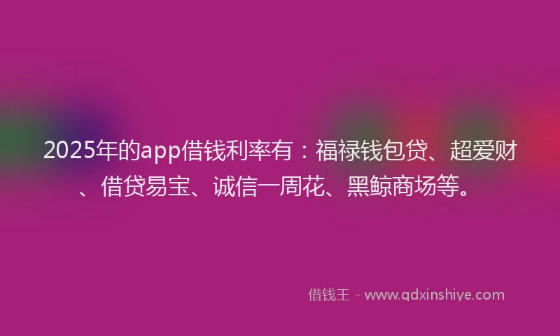 2025年的app借钱利率有：福禄钱包贷、超爱财、借贷易宝、诚信一周花、黑鲸商场等。