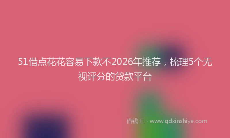 51借点花花容易下款不2026年推荐，梳理5个无视评分的贷款平台