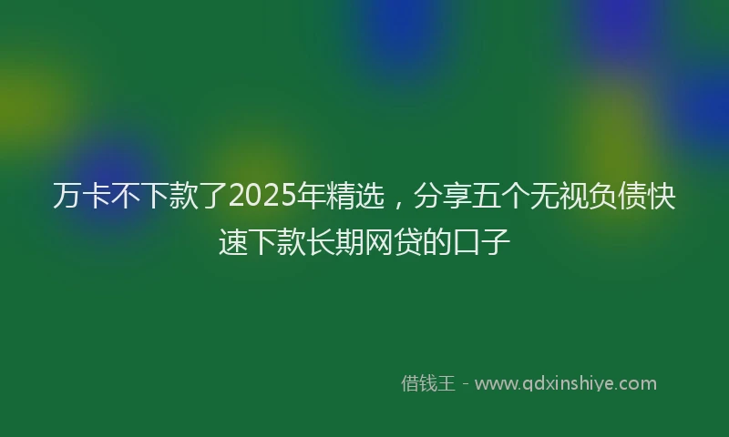 万卡不下款了2025年精选，分享五个无视负债快速下款长期网贷的口子