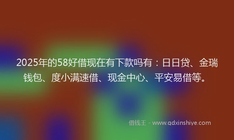 2025年的58好借现在有下款吗有:日日贷、金瑞钱包、度小满速借、现金中心、平安易借等。