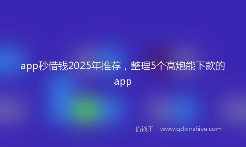 app秒借钱2025年推荐，整理5个高炮能下款的app