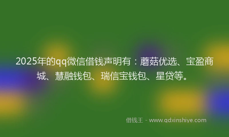 2025年的qq微信借钱声明有：蘑菇优选、宝盈商城、慧融钱包、瑞信宝钱包、星贷等。