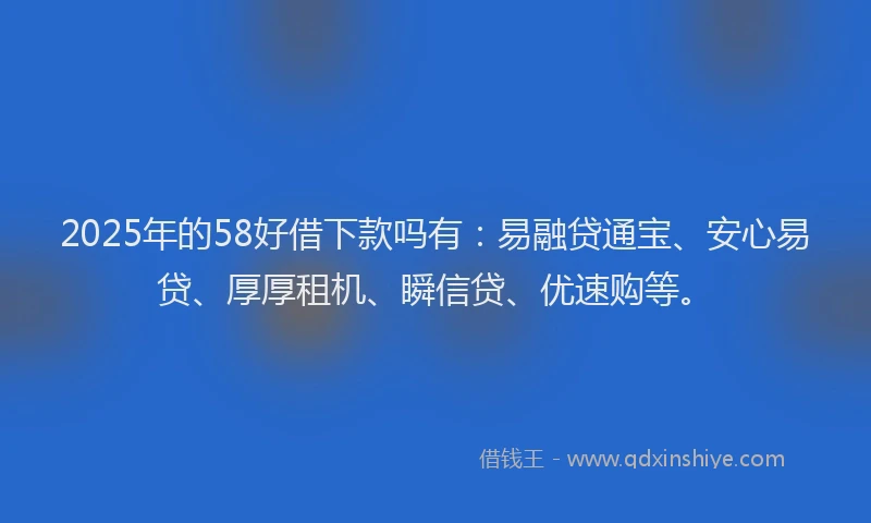2025年的58好借下款吗有：易融贷通宝、安心易贷、厚厚租机、瞬信贷、优速购等。