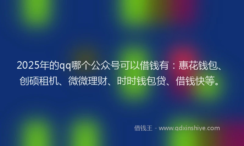 2025年的qq哪个公众号可以借钱有：惠花钱包、创硕租机、微微理财、时时钱包贷、借钱快等。