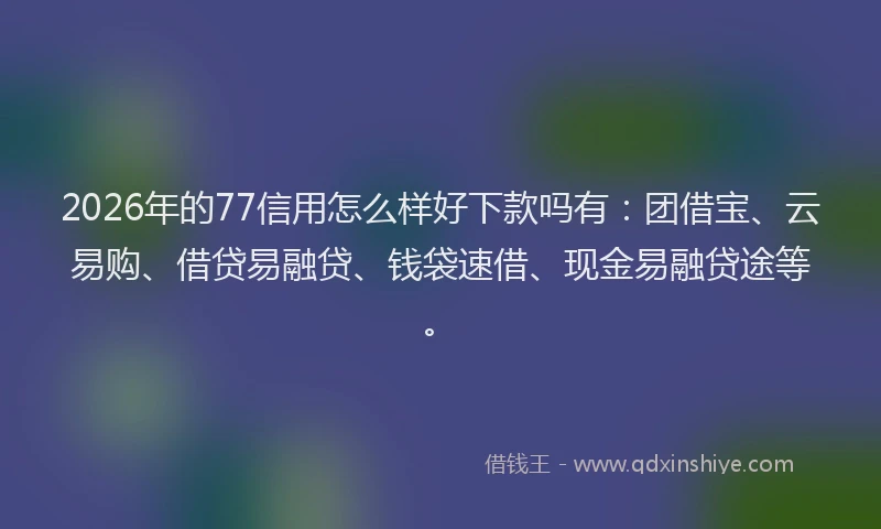 2026年的77信用怎么样好下款吗有：团借宝、云易购、借贷易融贷、钱袋速借、现金易融贷途等。