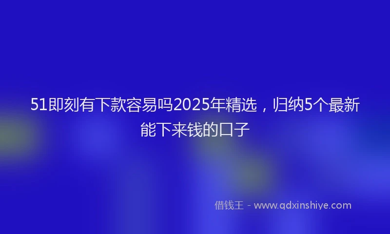 51即刻有下款容易吗2025年精选，归纳5个最新能下来钱的口子