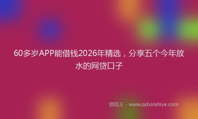 60多岁APP能借钱2026年精选，分享五个今年放水的网贷口子