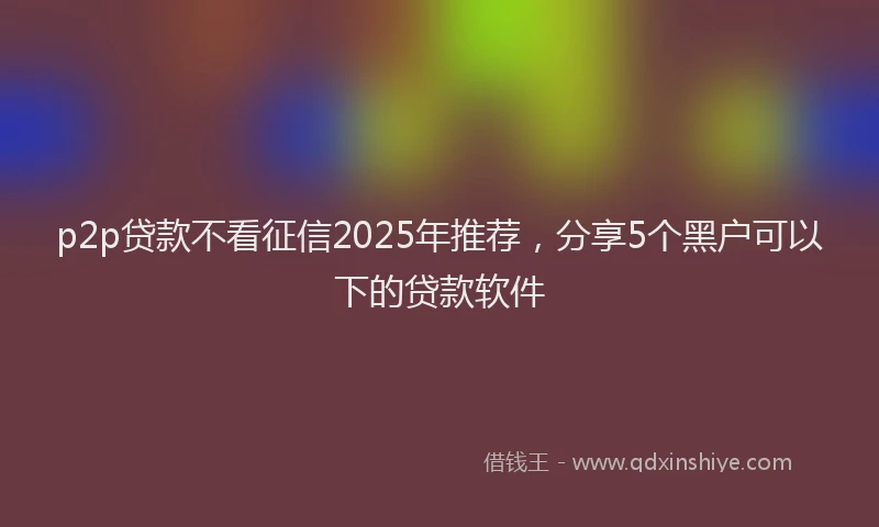 p2p贷款不看征信2025年推荐，分享5个黑户可以下的贷款软件