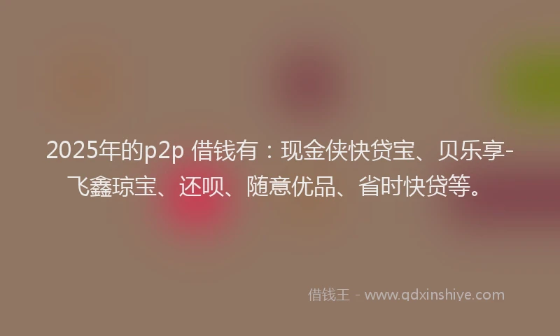 2025年的p2p 借钱有:现金侠快贷宝、贝乐享-飞鑫琼宝、还呗、随意优品、省时快贷等。