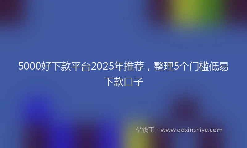 5000好下款平台2025年推荐，整理5个门槛低易下款口子