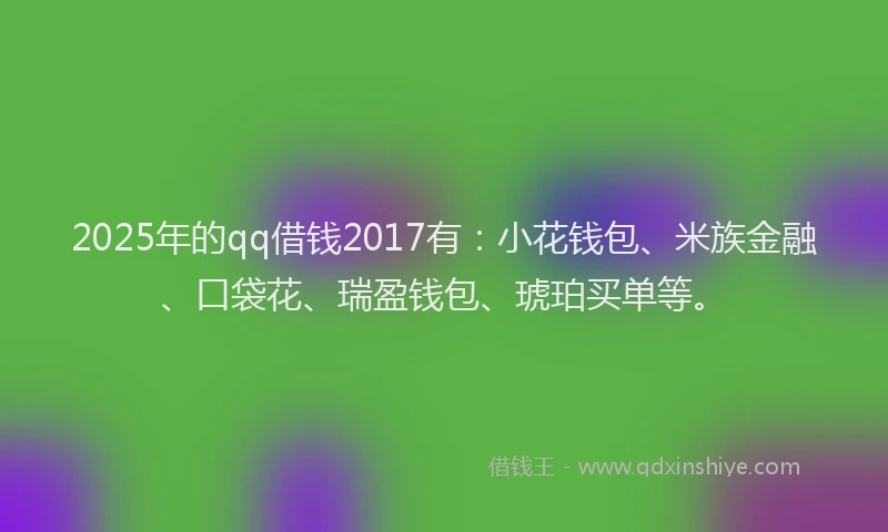 2025年的qq借钱2017有：小花钱包、米族金融、口袋花、瑞盈钱包、琥珀买单等。