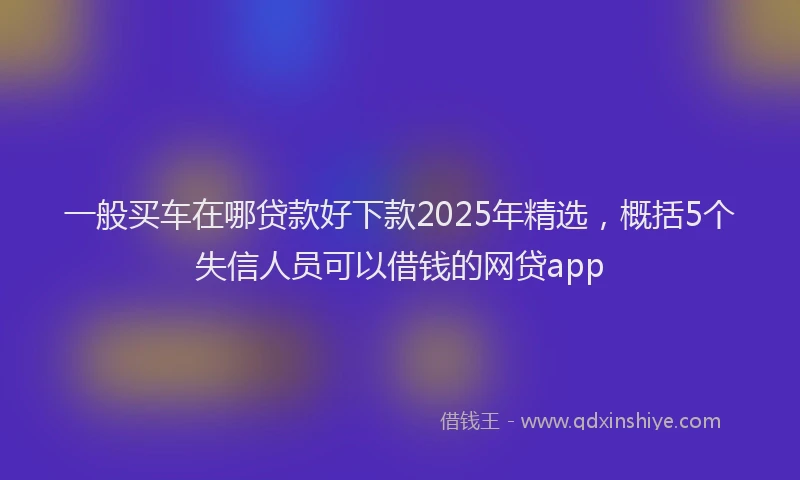 一般买车在哪贷款好下款2025年精选，概括5个失信人员可以借钱的网贷app