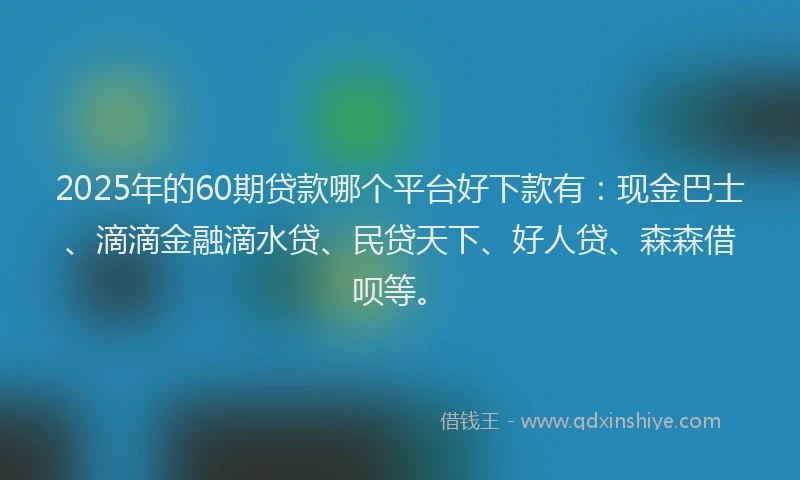 2025年的60期贷款哪个平台好下款有:现金巴士、滴滴金融滴水贷、民贷天下、好人贷、森森借呗等。