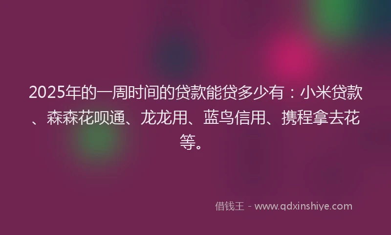 2025年的一周时间的贷款能贷多少有：小米贷款、森森花呗通、龙龙用、蓝鸟信用、携程拿去花等。