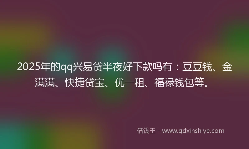 2025年的qq兴易贷半夜好下款吗有：豆豆钱、金满满、快捷贷宝、优一租、福禄钱包等。