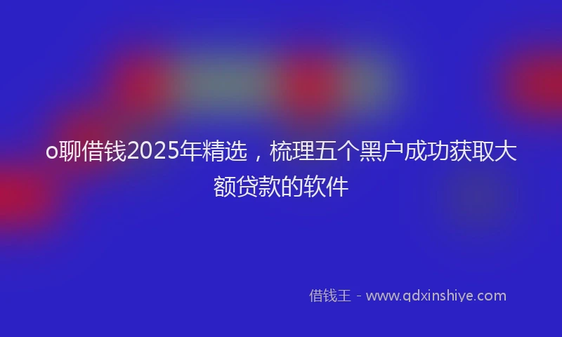 o聊借钱2025年精选，梳理五个黑户成功获取大额贷款的软件